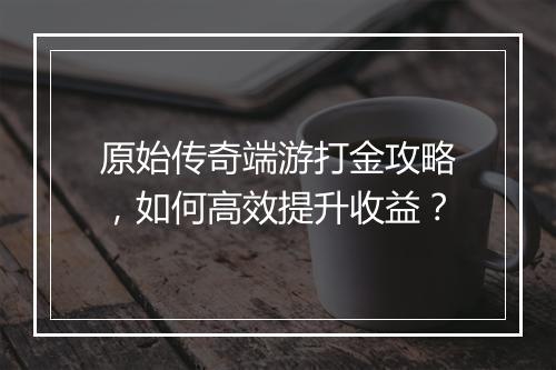 原始传奇端游打金攻略，如何高效提升收益？
