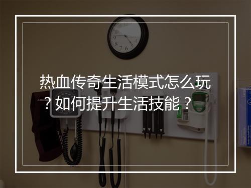 热血传奇生活模式怎么玩？如何提升生活技能？