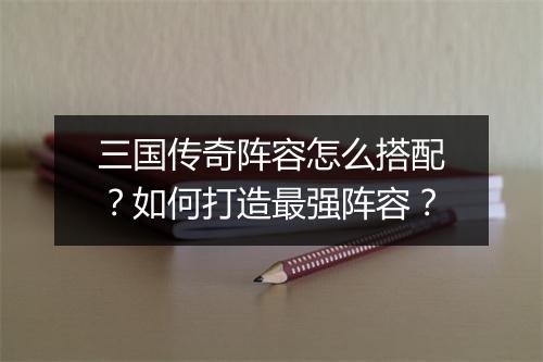 三国传奇阵容怎么搭配？如何打造最强阵容？
