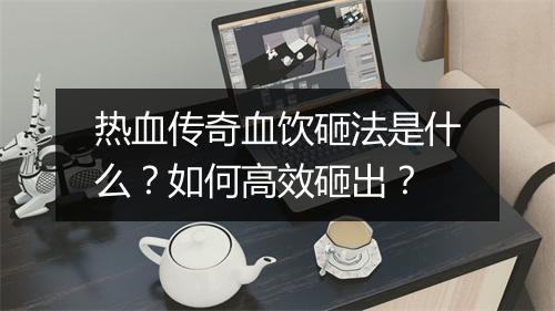 热血传奇血饮砸法是什么？如何高效砸出？