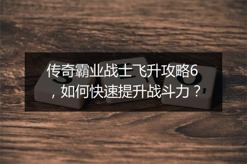 传奇霸业战士飞升攻略6，如何快速提升战斗力？