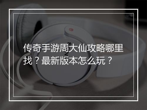 传奇手游周大仙攻略哪里找？最新版本怎么玩？