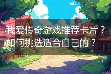 我爱传奇游戏推荐卡片？如何挑选适合自己的？