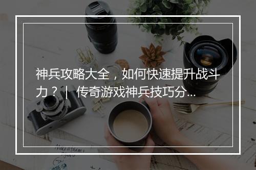 神兵攻略大全，如何快速提升战斗力？｜ 传奇游戏神兵技巧分享
