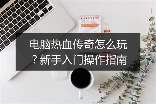 电脑热血传奇怎么玩？新手入门操作指南