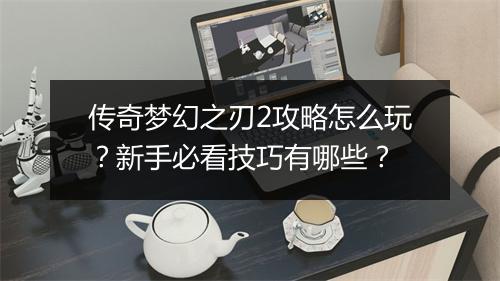 传奇梦幻之刃2攻略怎么玩？新手必看技巧有哪些？