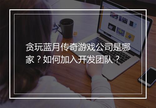 贪玩蓝月传奇游戏公司是哪家？如何加入开发团队？