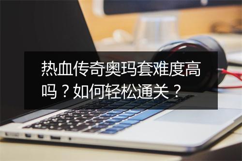 热血传奇奥玛套难度高吗？如何轻松通关？