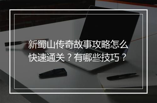 新蜀山传奇故事攻略怎么快速通关？有哪些技巧？