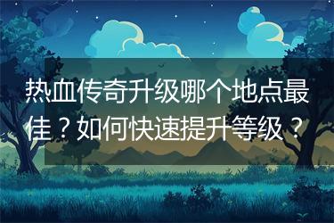 热血传奇升级哪个地点最佳？如何快速提升等级？
