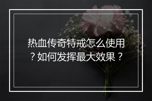 热血传奇特戒怎么使用？如何发挥最大效果？