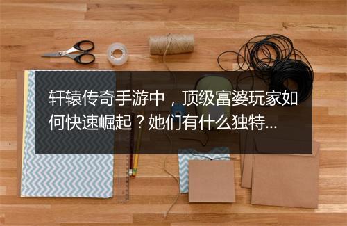 轩辕传奇手游中，顶级富婆玩家如何快速崛起？她们有什么独特玩法？