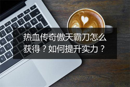 热血传奇傲天霸刀怎么获得？如何提升实力？
