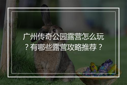 广州传奇公园露营怎么玩？有哪些露营攻略推荐？