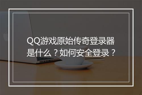 QQ游戏原始传奇登录器是什么？如何安全登录？