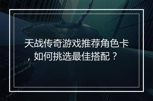 天战传奇游戏推荐角色卡，如何挑选最佳搭配？