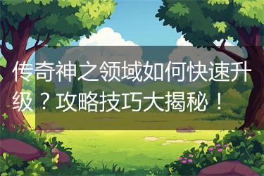 传奇神之领域如何快速升级？攻略技巧大揭秘！