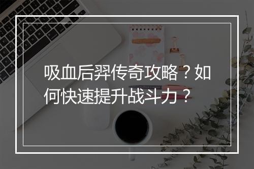 吸血后羿传奇攻略？如何快速提升战斗力？