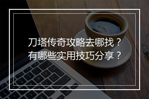 刀塔传奇攻略去哪找？有哪些实用技巧分享？