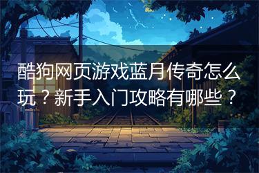 酷狗网页游戏蓝月传奇怎么玩？新手入门攻略有哪些？