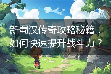 新蜀汉传奇攻略秘籍，如何快速提升战斗力？