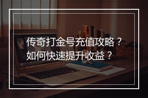 传奇打金号充值攻略？如何快速提升收益？