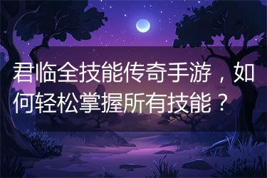 君临全技能传奇手游，如何轻松掌握所有技能？