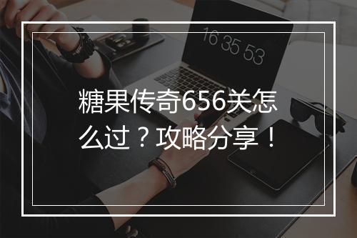 糖果传奇656关怎么过？攻略分享！