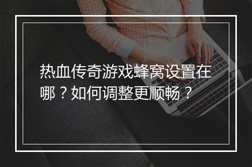 热血传奇游戏蜂窝设置在哪？如何调整更顺畅？