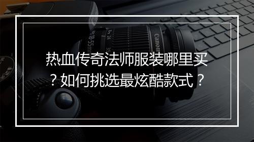 热血传奇法师服装哪里买？如何挑选最炫酷款式？
