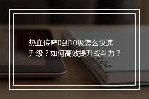 热血传奇0到10级怎么快速升级？如何高效提升战斗力？