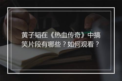 黄子韬在《热血传奇》中搞笑片段有哪些？如何观看？