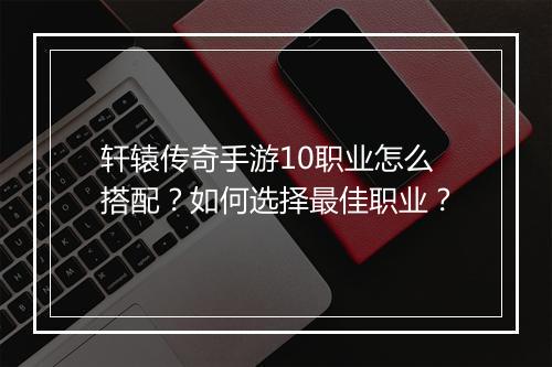 轩辕传奇手游10职业怎么搭配？如何选择最佳职业？