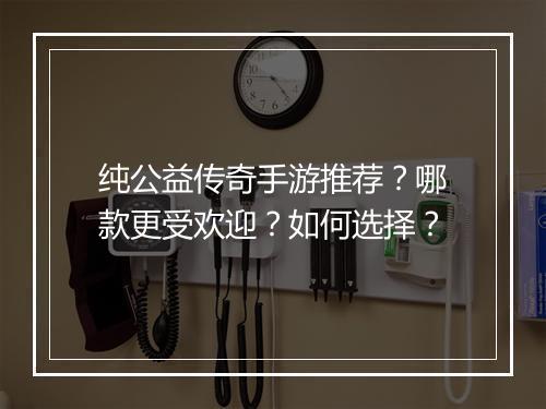 纯公益传奇手游推荐？哪款更受欢迎？如何选择？