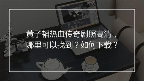 黄子韬热血传奇剧照高清，哪里可以找到？如何下载？