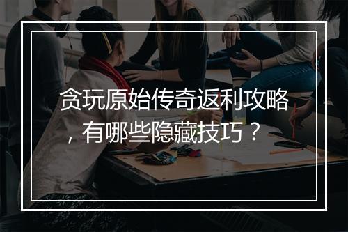 贪玩原始传奇返利攻略，有哪些隐藏技巧？