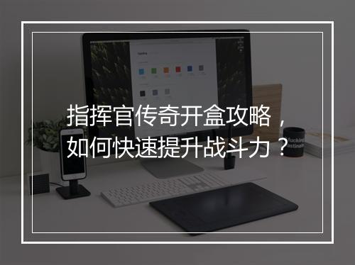 指挥官传奇开盒攻略，如何快速提升战斗力？