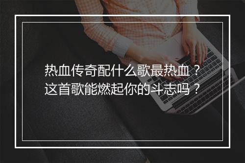 热血传奇配什么歌最热血？这首歌能燃起你的斗志吗？