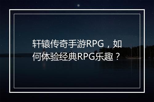 轩辕传奇手游RPG，如何体验经典RPG乐趣？