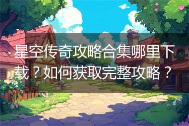 星空传奇攻略合集哪里下载？如何获取完整攻略？