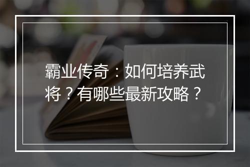 霸业传奇：如何培养武将？有哪些最新攻略？