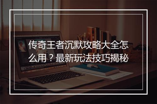 传奇王者沉默攻略大全怎么用？最新玩法技巧揭秘