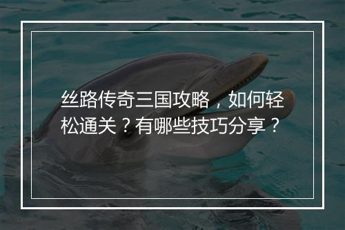 丝路传奇三国攻略，如何轻松通关？有哪些技巧分享？