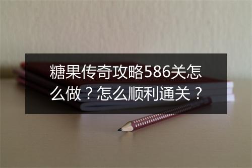 糖果传奇攻略586关怎么做？怎么顺利通关？