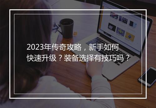 2023年传奇攻略，新手如何快速升级？装备选择有技巧吗？