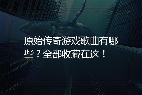 原始传奇游戏歌曲有哪些？全部收藏在这！