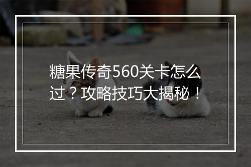 糖果传奇560关卡怎么过?攻略技巧大揭秘!