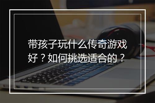 带孩子玩什么传奇游戏好？如何挑选适合的？
