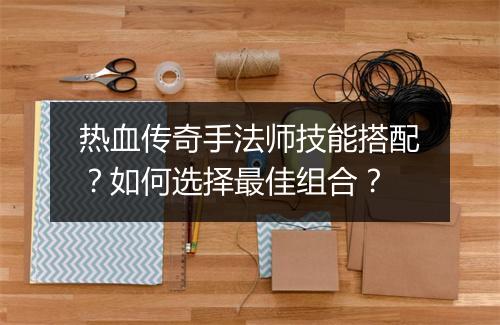 热血传奇手法师技能搭配？如何选择最佳组合？
