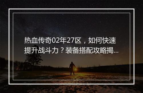 热血传奇02年27区，如何快速提升战斗力？装备搭配攻略揭秘